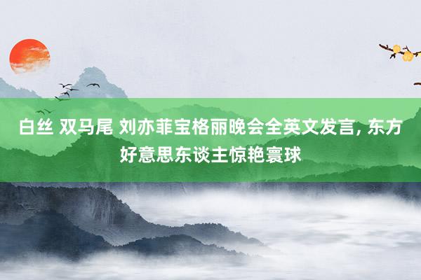 白丝 双马尾 刘亦菲宝格丽晚会全英文发言， 东方好意思东谈主惊艳寰球