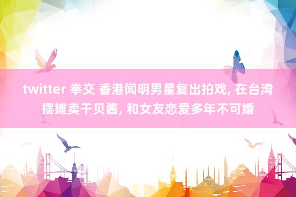 twitter 拳交 香港闻明男星复出拍戏， 在台湾摆摊卖干贝酱， 和女友恋爱多年不可婚