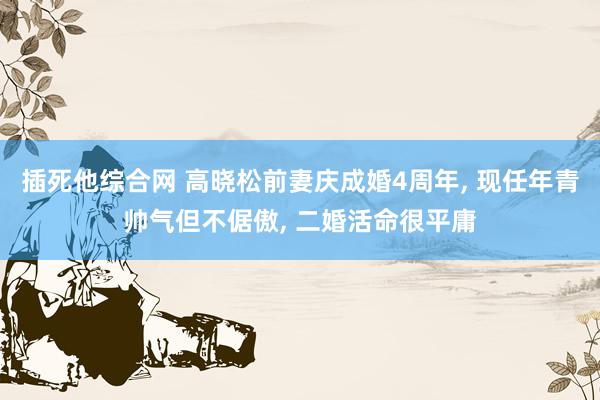 插死他综合网 高晓松前妻庆成婚4周年， 现任年青帅气但不倨傲， 二婚活命很平庸