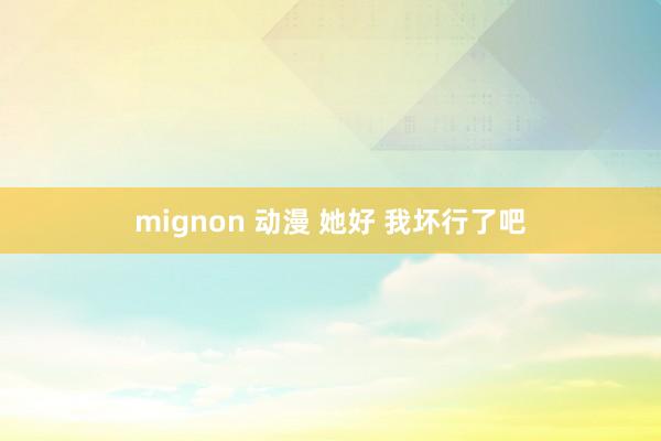 mignon 动漫 她好 我坏行了吧