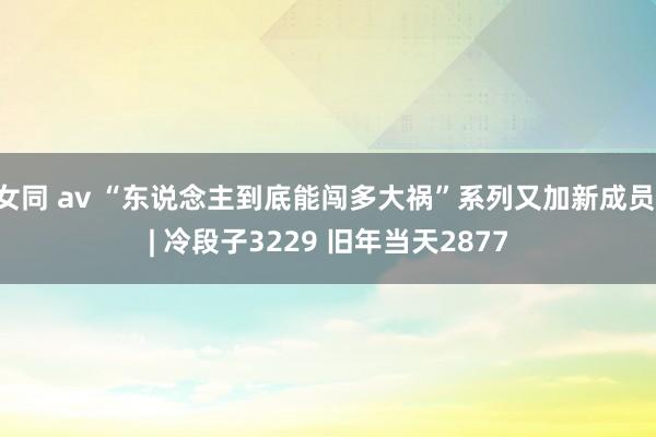女同 av “东说念主到底能闯多大祸”系列又加新成员 | 冷段子3229 旧年当天2877