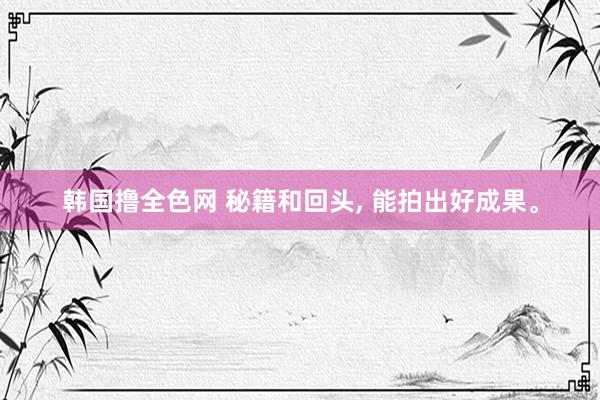 韩国撸全色网 秘籍和回头， 能拍出好成果。