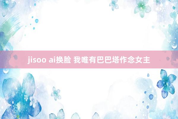 jisoo ai换脸 我唯有巴巴塔作念女主