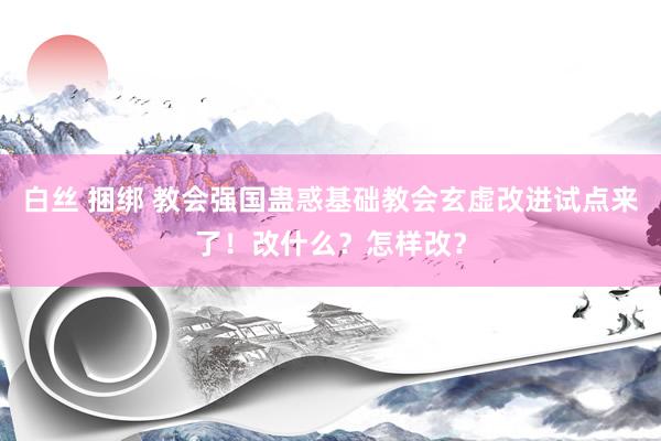白丝 捆绑 教会强国蛊惑基础教会玄虚改进试点来了！改什么？怎样改？
