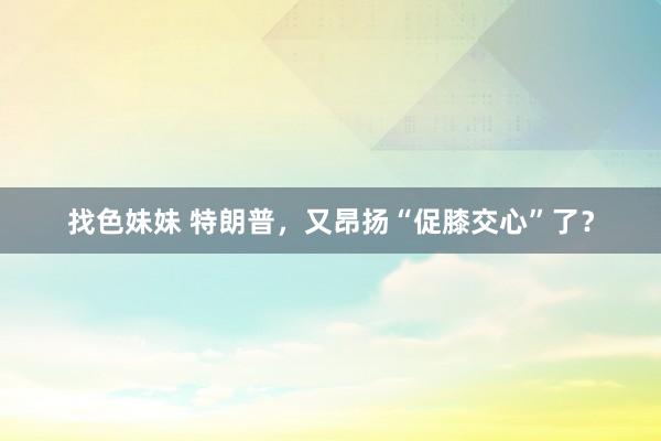 找色妹妹 特朗普，又昂扬“促膝交心”了？