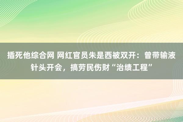 插死他综合网 网红官员朱是西被双开：曾带输液针头开会，搞劳民伤财“治绩工程”
