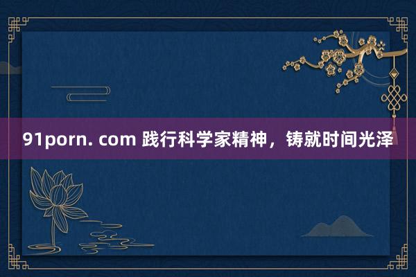 91porn. com 践行科学家精神，铸就时间光泽
