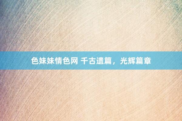 色妹妹情色网 千古遗篇，光辉篇章