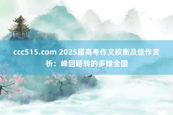ccc515.com 2025届高考作文权衡及佳作赏析：峰回路转的多维全国