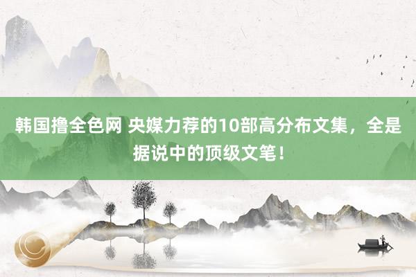 韩国撸全色网 央媒力荐的10部高分布文集，全是据说中的顶级文笔！