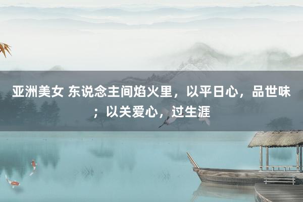亚洲美女 东说念主间焰火里，以平日心，品世味；以关爱心，过生涯