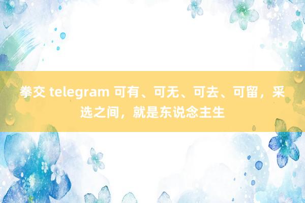 拳交 telegram 可有、可无、可去、可留，采选之间，就是东说念主生