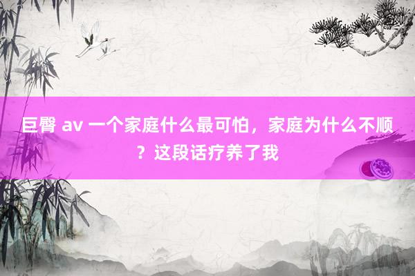 巨臀 av 一个家庭什么最可怕，家庭为什么不顺？这段话疗养了我