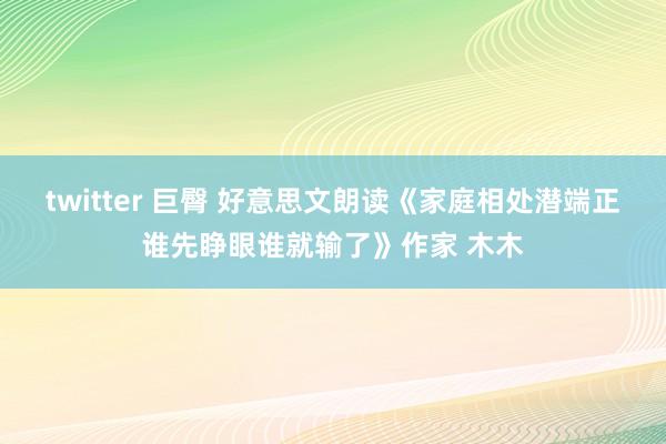 twitter 巨臀 好意思文朗读《家庭相处潜端正谁先睁眼谁就输了》作家 木木