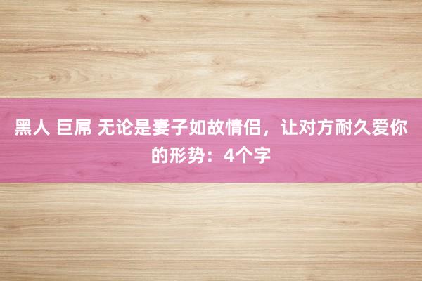 黑人 巨屌 无论是妻子如故情侣，让对方耐久爱你的形势：4个字