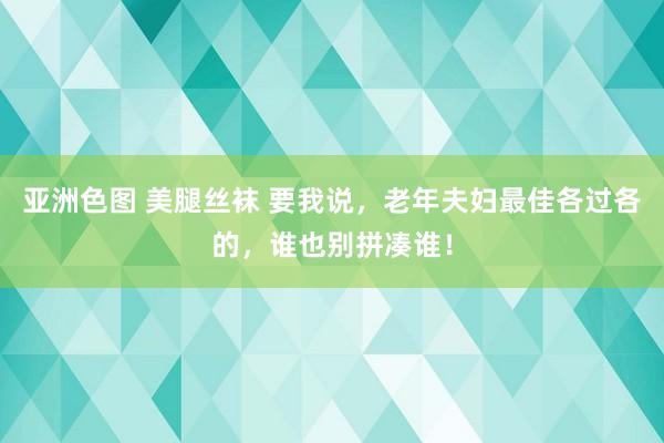 亚洲色图 美腿丝袜 要我说,老年夫妇最佳各过各的,谁也别拼凑谁!