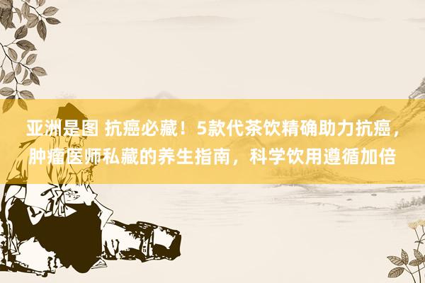 亚洲是图 抗癌必藏！5款代茶饮精确助力抗癌，肿瘤医师私藏的养生指南，科学饮用遵循加倍
