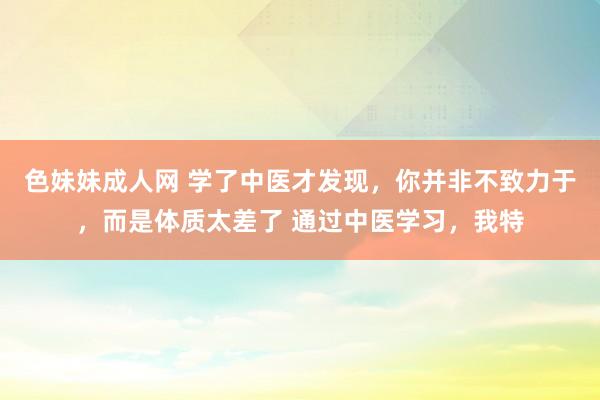 色妹妹成人网 学了中医才发现,你并非不致力于,而是体质太差了 通过中医学习,我特