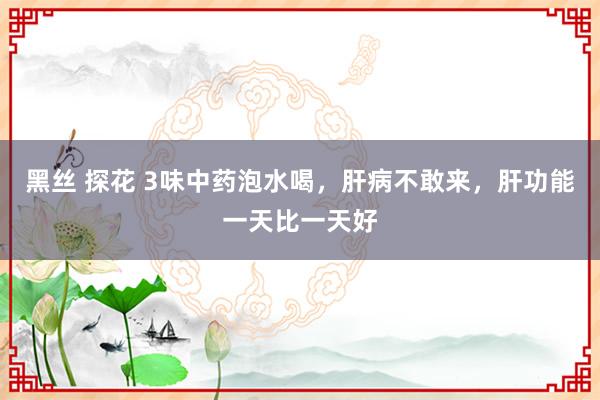 黑丝 探花 3味中药泡水喝，肝病不敢来，肝功能一天比一天好