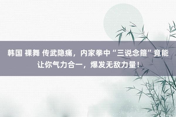 韩国 裸舞 传武隐痛，内家拳中“三说念箍”竟能让你气力合一，爆发无敌力量！