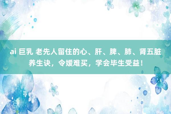 ai 巨乳 老先人留住的心、肝、脾、肺、肾五脏养生诀，令嫒难买，学会毕生受益！
