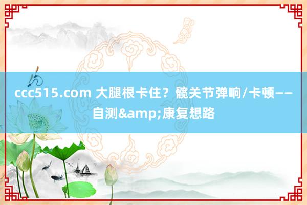 ccc515.com 大腿根卡住？髋关节弹响/卡顿——自测&康复想路