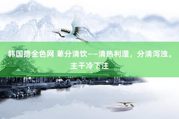 韩国撸全色网 萆分清饮——清热利湿，分清泻浊。主干冷下注