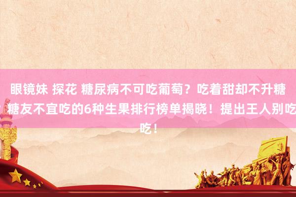 眼镜妹 探花 糖尿病不可吃葡萄？吃着甜却不升糖？糖友不宜吃的6种生果排行榜单揭晓！提出王人别吃！
