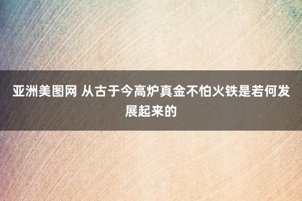 亚洲美图网 从古于今高炉真金不怕火铁是若何发展起来的