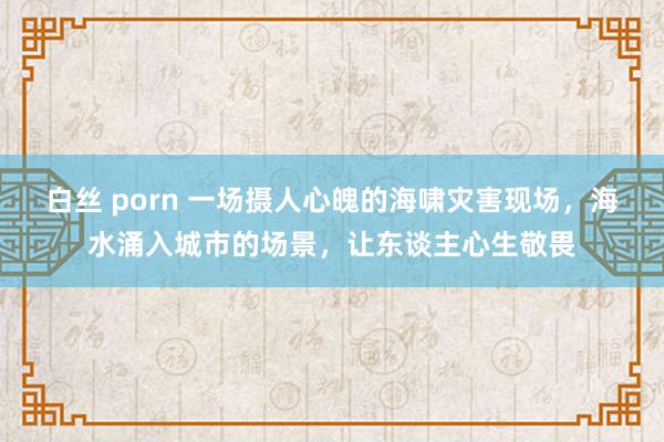 白丝 porn 一场摄人心魄的海啸灾害现场，海水涌入城市的场景，让东谈主心生敬畏