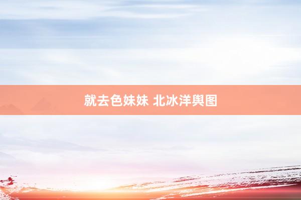 就去色妹妹 北冰洋舆图
