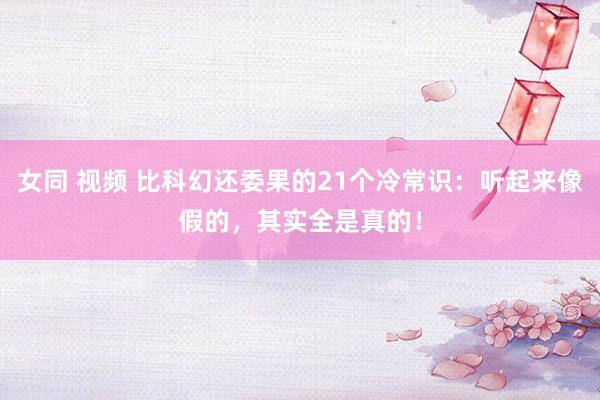 女同 视频 比科幻还委果的21个冷常识：听起来像假的，其实全是真的！