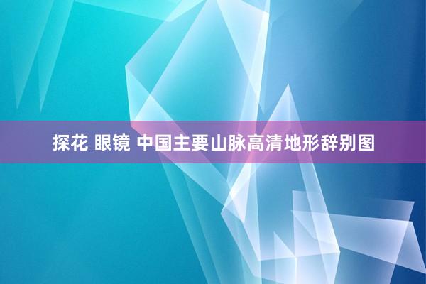 探花 眼镜 中国主要山脉高清地形辞别图