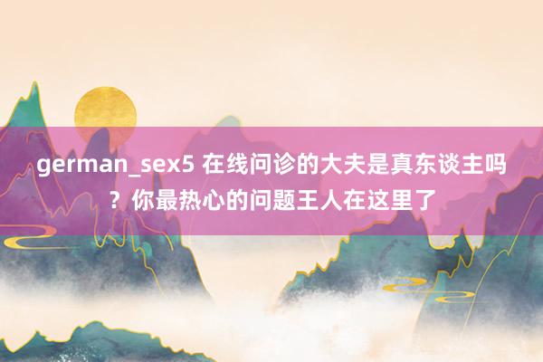 german_sex5 在线问诊的大夫是真东谈主吗？你最热心的问题王人在这里了