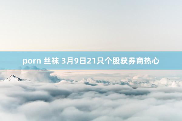 porn 丝袜 3月9日21只个股获券商热心