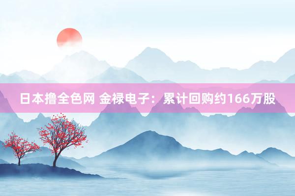 日本撸全色网 金禄电子：累计回购约166万股