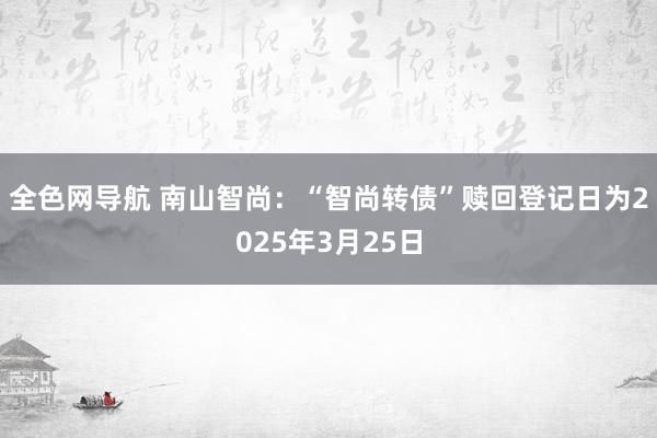 全色网导航 南山智尚：“智尚转债”赎回登记日为2025年3月25日