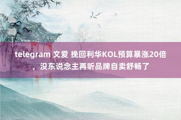 telegram 文爱 挽回利华KOL预算暴涨20倍，没东说念主再听品牌自卖舒畅了