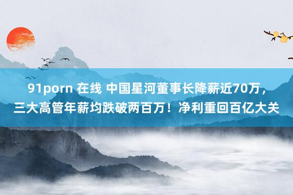 91porn 在线 中国星河董事长降薪近70万，三大高管年薪均跌破两百万！净利重回百亿大关