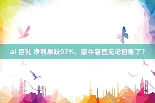 ai 巨乳 净利暴跌97%，蒙牛新官无论旧账了？