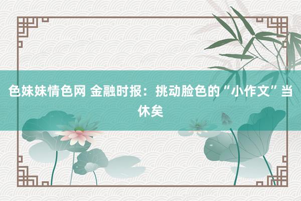 色妹妹情色网 金融时报：挑动脸色的“小作文”当休矣