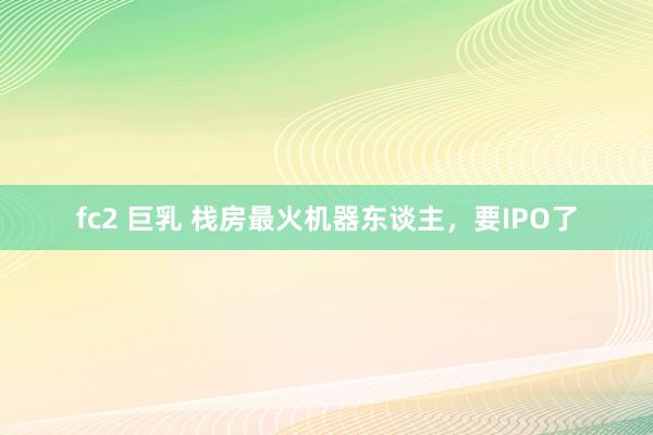 fc2 巨乳 栈房最火机器东谈主，要IPO了