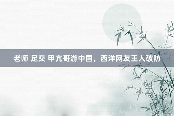 老师 足交 甲亢哥游中国，西洋网友王人破防