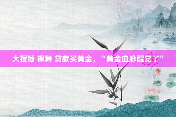 大摆锤 裸舞 贷款买黄金，“黄金血脉醒觉了”